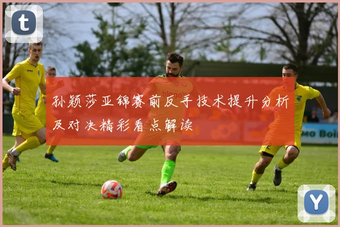孙颖莎亚锦赛前反手技术提升分析及对决精彩看点解读